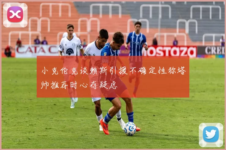 小克伦克谈赖斯引援不确定性称塔帅推荐时心存疑虑