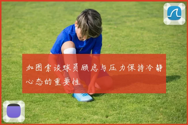 加图索谈球员顾虑与压力保持冷静心态的重要性