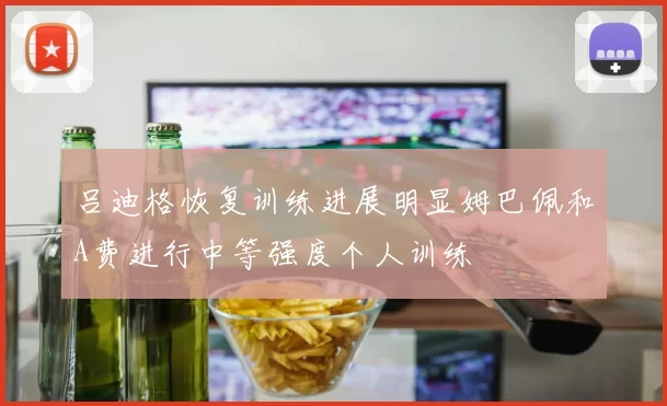 吕迪格恢复训练进展明显姆巴佩和A费进行中等强度个人训练
