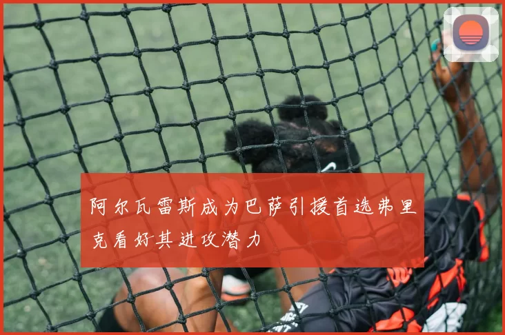 阿尔瓦雷斯成为巴萨引援首选弗里克看好其进攻潜力