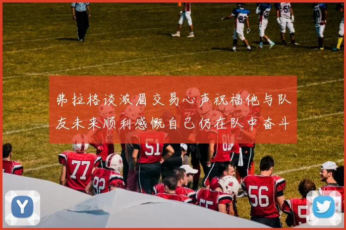 弗拉格谈浓眉交易心声祝福他与队友未来顺利感慨自己仍在队中奋斗