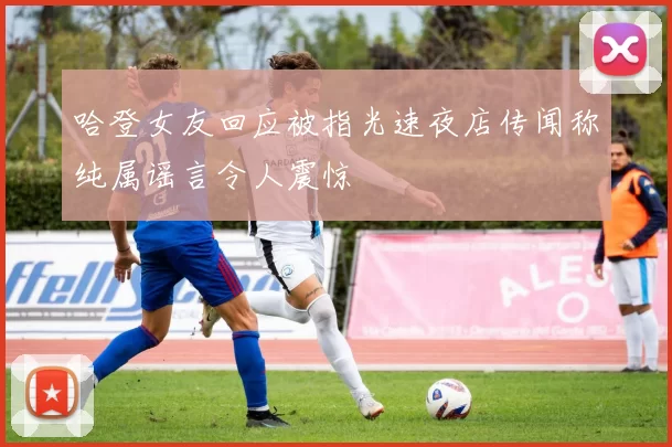 哈登女友回应被指光速夜店传闻称纯属谣言令人震惊
