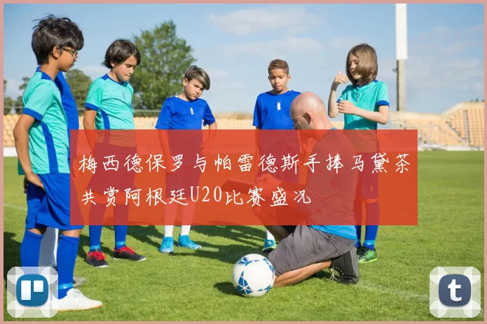 梅西德保罗与帕雷德斯手捧马黛茶共赏阿根廷U20比赛盛况