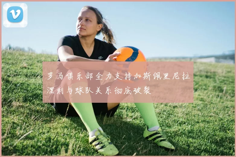 罗马俱乐部全力支持加斯佩里尼拉涅利与球队关系彻底破裂