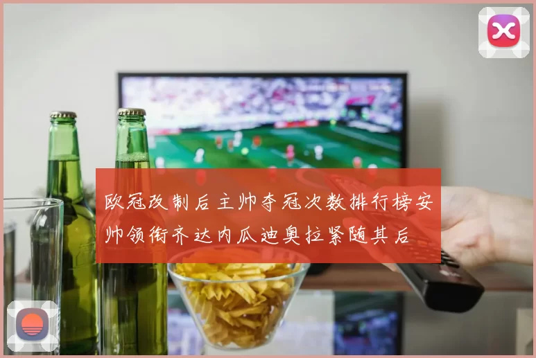 欧冠改制后主帅夺冠次数排行榜安帅领衔齐达内瓜迪奥拉紧随其后