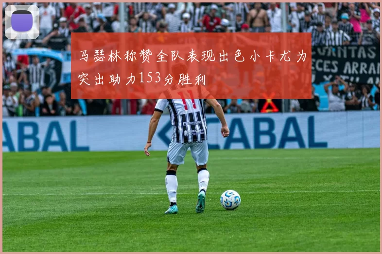 马瑟林称赞全队表现出色小卡尤为突出助力153分胜利