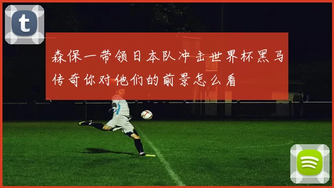 森保一带领日本队冲击世界杯黑马传奇你对他们的前景怎么看