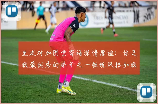 里皮对加图索寄语深情厚谊：你是我最优秀的弟子之一教练风格如我般出色