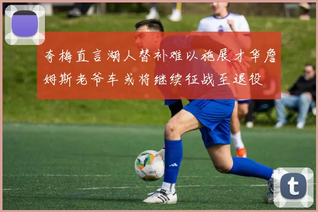 夸梅直言湖人替补难以施展才华詹姆斯老爷车或将继续征战至退役