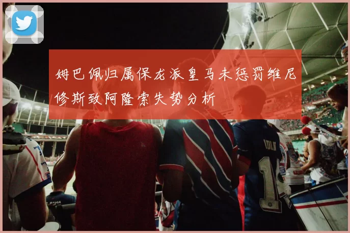 姆巴佩归属保龙派皇马未惩罚维尼修斯致阿隆索失势分析