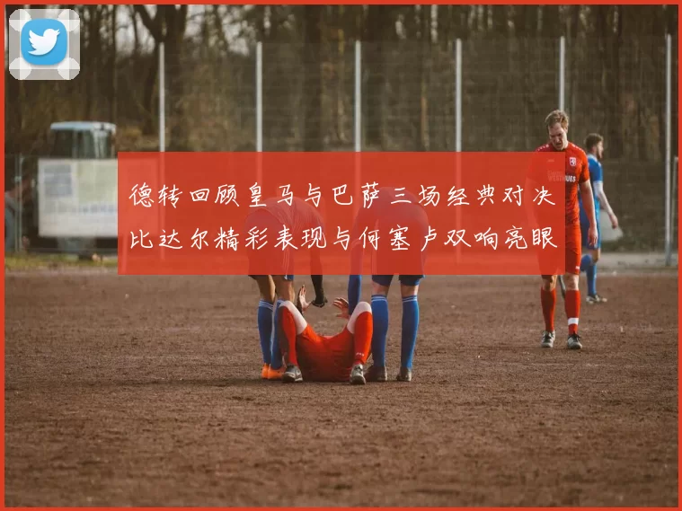 德转回顾皇马与巴萨三场经典对决比达尔精彩表现与何塞卢双响亮眼