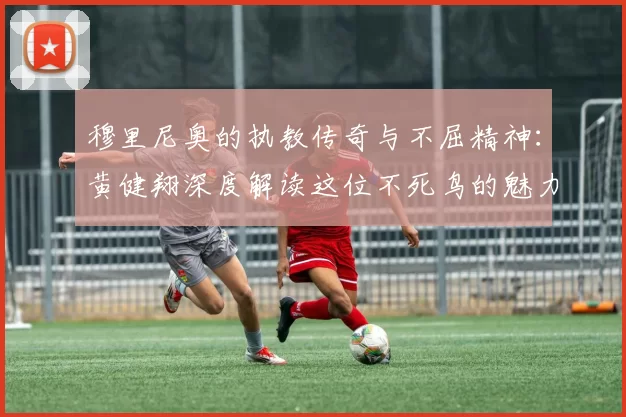 穆里尼奥的执教传奇与不屈精神：黄健翔深度解读这位不死鸟的魅力