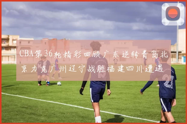 CBA第36轮精彩回顾广东逆转青岛北京力克广州辽宁战胜福建四川遭遇36连败困境