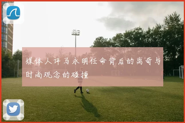 媒体人评马永明任命背后的离奇与时尚观念的碰撞