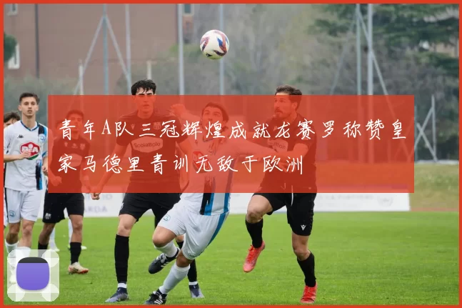 青年A队三冠辉煌成就龙赛罗称赞皇家马德里青训无敌于欧洲