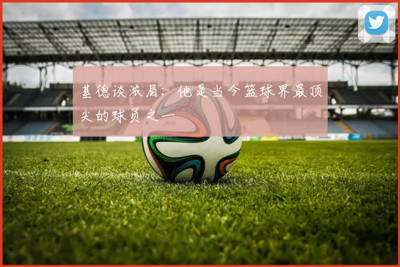 基德谈浓眉：他是当今篮球界最顶尖的球员之一