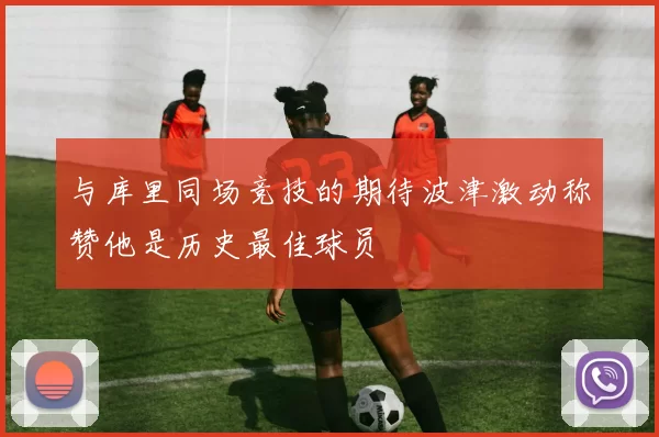 与库里同场竞技的期待波津激动称赞他是历史最佳球员