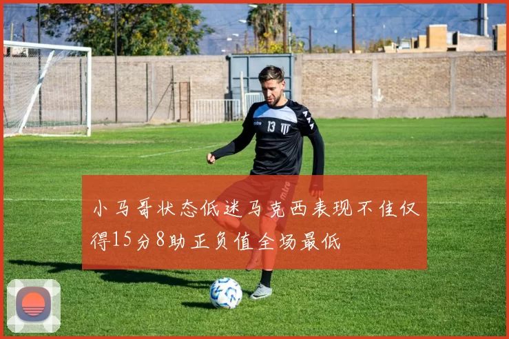 小马哥状态低迷马克西表现不佳仅得15分8助正负值全场最低