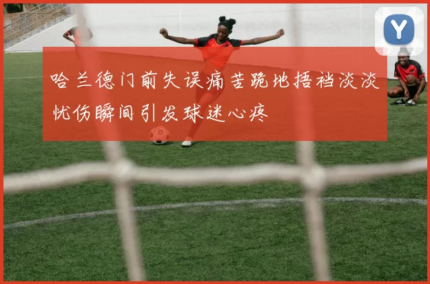 哈兰德门前失误痛苦跪地捂裆淡淡忧伤瞬间引发球迷心疼