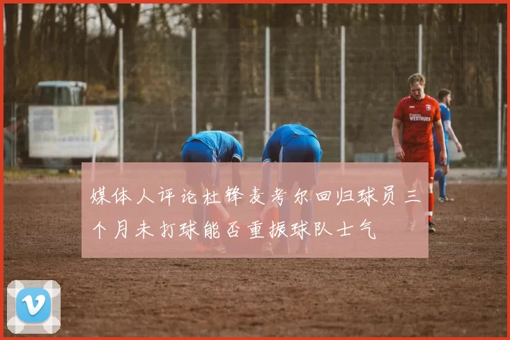 媒体人评论杜锋麦考尔回归球员三个月未打球能否重振球队士气